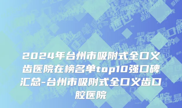 2024年台州市吸附式全口义齿医院在榜名单top10强口碑汇总-台州市吸附式全口义齿口腔医院