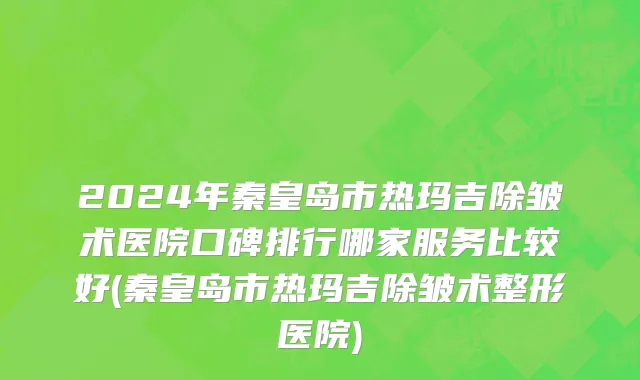 2024年秦皇岛市热玛吉除皱术医院口碑排行哪家服务比较好(秦皇岛市热玛吉除皱术整形医院)