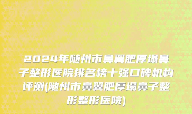 2024年随州市鼻翼肥厚塌鼻子整形医院排名榜十强口碑机构评测(随州市鼻翼肥厚塌鼻子整形整形医院)