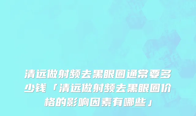 清远做射频去黑眼圈通常要多少钱「清远做射频去黑眼圈价格的影响因素有哪些」