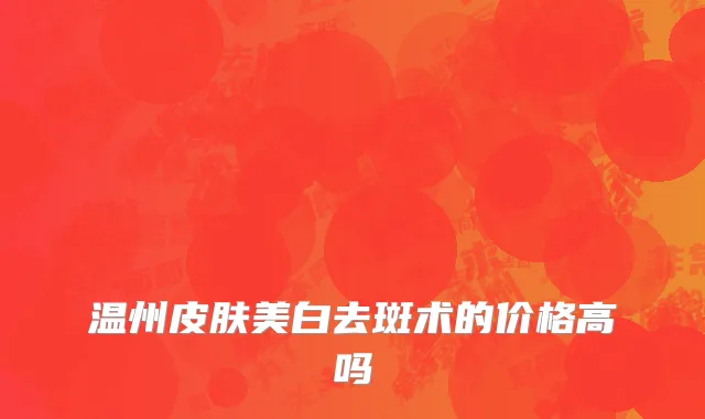温州皮肤美白去斑术的价格高吗