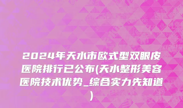 2024年天水市欧式型双眼皮医院排行已公布(天水整形美容医院技术优势_综合实力先知道)