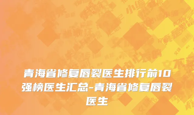 青海省修复唇裂医生排行前10强榜医生汇总-青海省修复唇裂医生