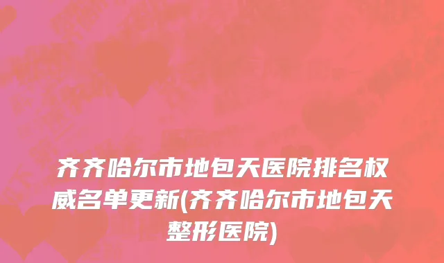 齐齐哈尔市地包天医院排名权威名单更新(齐齐哈尔市地包天整形医院)