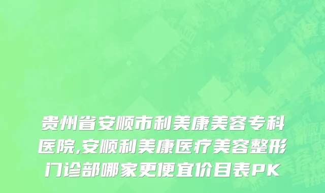 贵州省安顺市利美康美容专科医院,安顺利美康医疗美容整形门诊部哪家更便宜价目表PK