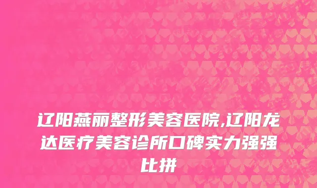 辽阳燕丽整形美容医院,辽阳龙达医疗美容诊所口碑实力强强比拼