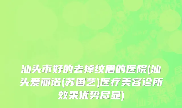 汕头市好的去掉纹眉的医院(汕头爱丽诺(苏国艺)医疗美容诊所效果优势尽显)