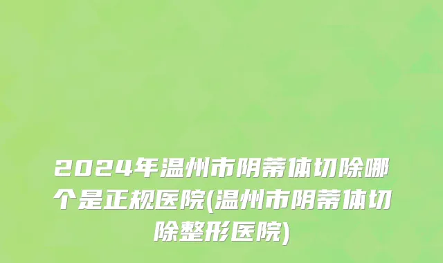2024年温州市阴蒂体切除哪个是正规医院(温州市阴蒂体切除整形医院)