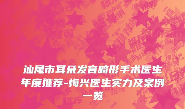 汕尾市耳朵发育畸形手术医生年度推荐-梅兴医生实力及案例一览