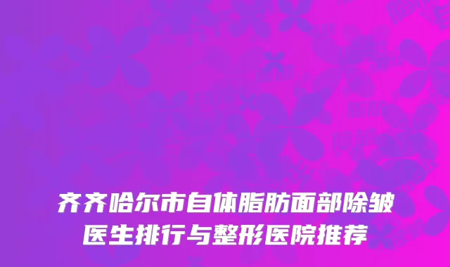 齐齐哈尔市自体脂肪面部除皱医生排行与整形医院推荐