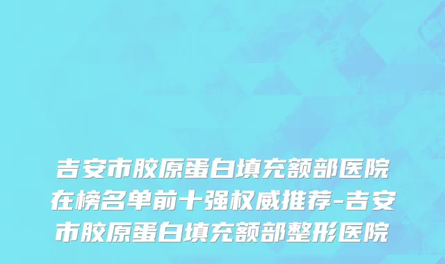 吉安市胶原蛋白填充额部医院在榜名单前十强权威推荐-吉安市胶原蛋白填充额部整形医院