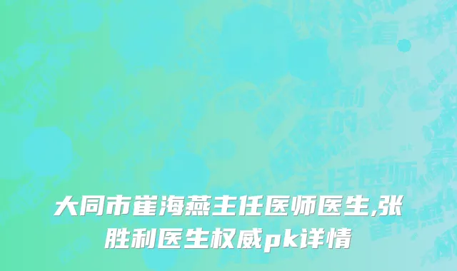大同市崔海燕主任医师医生,张胜利医生权威pk详情