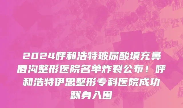 2024呼和浩特玻尿酸填充鼻唇沟整形医院名单炸裂公布!呼和浩特伊思整形专科医院成功翻身入围