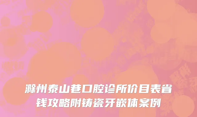 滁州泰山巷口腔诊所价目表省钱攻略附铸瓷牙嵌体案例