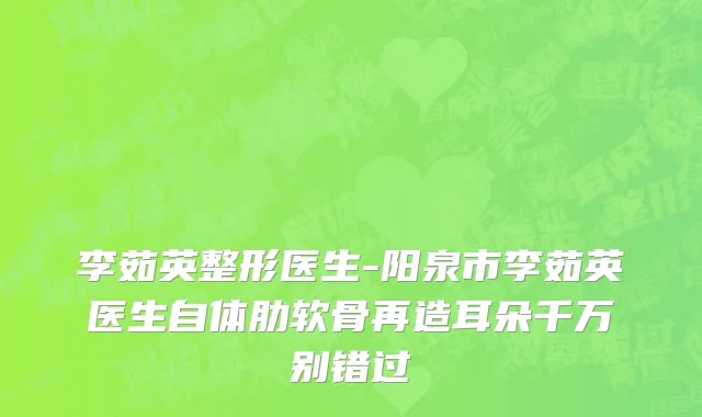 李茹英整形医生-阳泉市李茹英医生自体肋软骨再造耳朵千万别错过