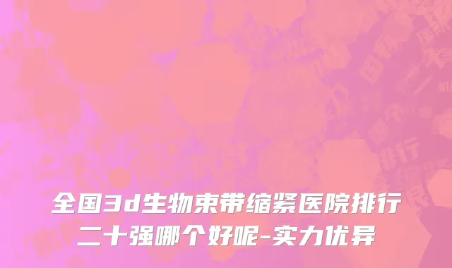 全国3d生物束带缩紧医院排行二十强哪个好呢-实力优异