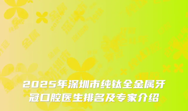 2025年深圳市纯钛全金属牙冠口腔医生排名及专家介绍