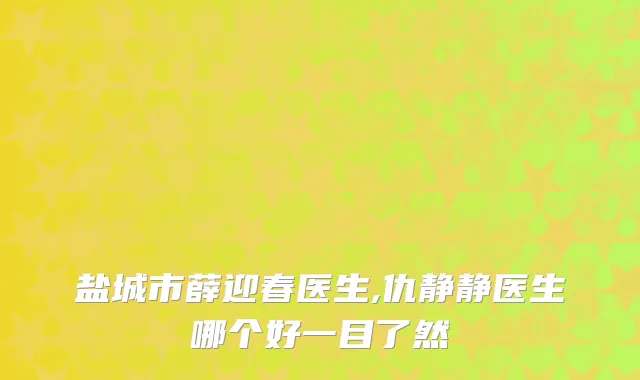 盐城市薛迎春医生,仇静静医生哪个好一目了然