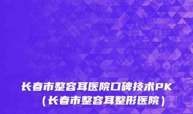 长春市整容耳医院口碑技术PK（长春市整容耳整形医院）