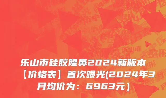 乐山市硅胶隆鼻2024新版本【价格表】首次曝光(2024年3月均价为：6963元）