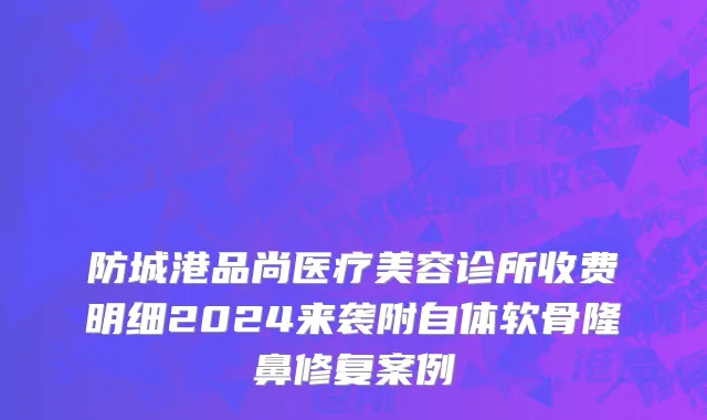 防城港品尚医疗美容诊所收费明细2024来袭附自体软骨隆鼻修复案例