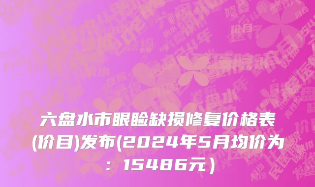 六盘水市眼睑缺损修复价格表(价目)发布(2024年5月均价为：15486元）