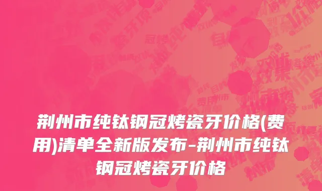 荆州市纯钛钢冠烤瓷牙价格(费用)清单全新版发布-荆州市纯钛钢冠烤瓷牙价格
