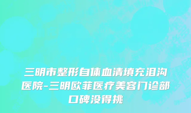 三明市整形自体血清填充泪沟医院-三明欧菲医疗美容门诊部口碑没得挑