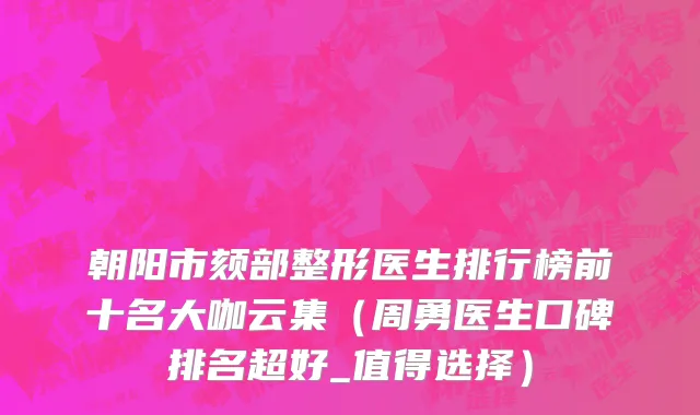 朝阳市颏部整形医生排行榜前十名大咖云集（周勇医生口碑排名超好_值得选择）