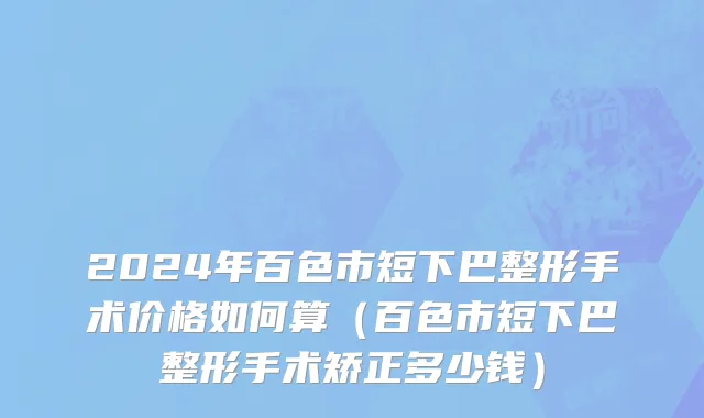 2024年百色市短下巴整形手术价格如何算（百色市短下巴整形手术矫正多少钱）