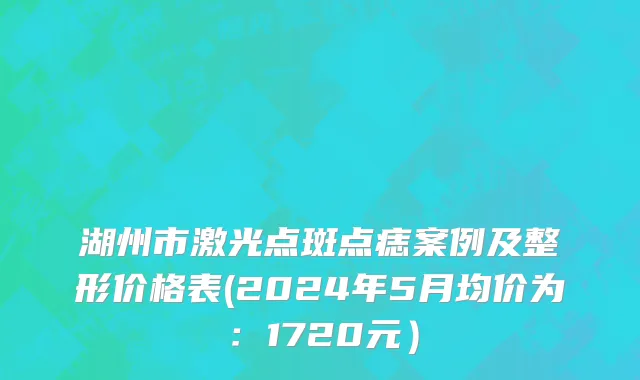 湖州市激光点斑点痣案例及整形价格表(2024年5月均价为：1720元）