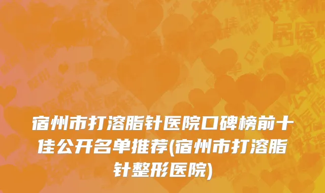 宿州市打溶脂针医院口碑榜前十佳公开名单推荐(宿州市打溶脂针整形医院)