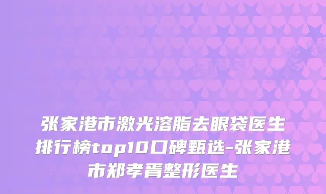 张家港市激光溶脂去眼袋医生排行榜top10口碑甄选-张家港市郑孝胥整形医生