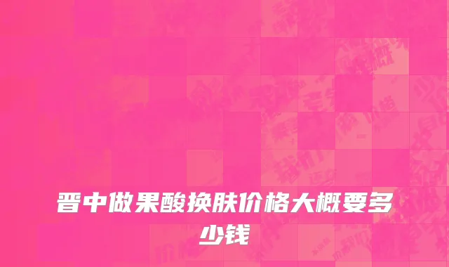 晋中做果酸换肤价格大概要多少钱