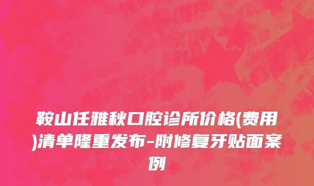 鞍山任雅秋口腔诊所价格(费用)清单隆重发布-附修复牙贴面案例