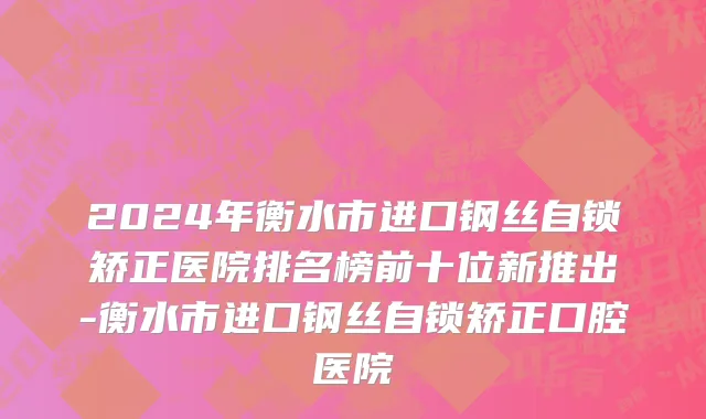 2024年衡水市进口钢丝自锁矫正医院排名榜前十位新推出-衡水市进口钢丝自锁矫正口腔医院