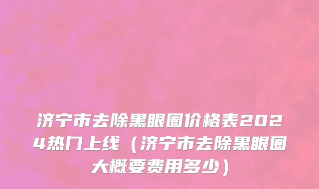 济宁市去除黑眼圈价格表2024热门上线（济宁市去除黑眼圈大概要费用多少）