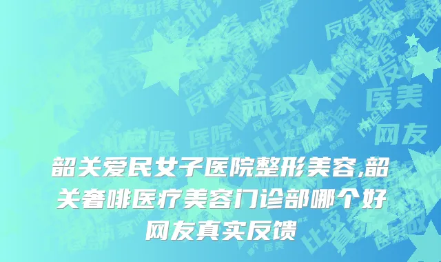 韶关爱民女子医院整形美容,韶关奢啡医疗美容门诊部哪个好网友真实反馈