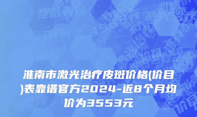 淮南市激光治疗皮斑价格(价目)表靠谱官方2024-近8个月均价为3553元