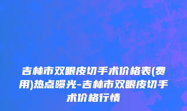 吉林市双眼皮切手术价格表(费用)热点曝光-吉林市双眼皮切手术价格行情