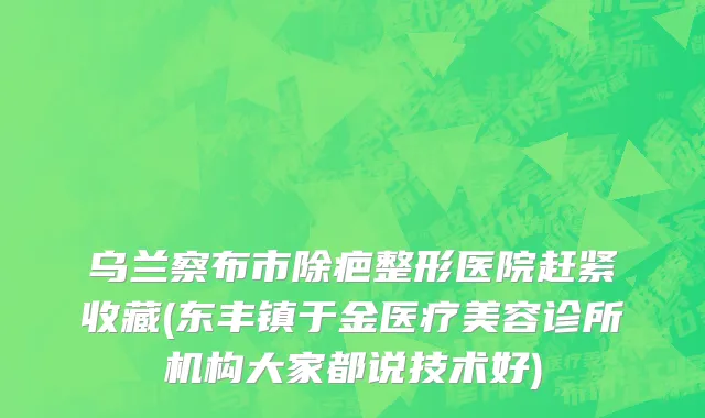 乌兰察布市除疤整形医院赶紧收藏(东丰镇于金医疗美容诊所机构大家都说技术好)