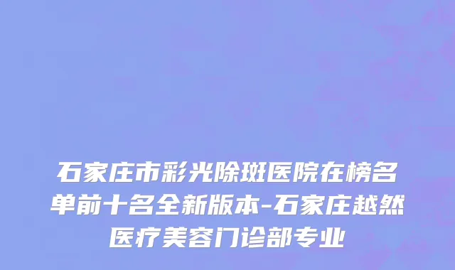 石家庄市彩光除斑医院在榜名单前十名全新版本-石家庄越然医疗美容门诊部专业