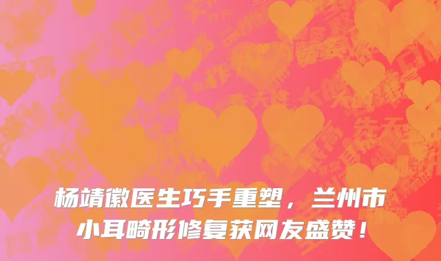 杨靖徽医生巧手重塑,兰州市小耳畸形修复获网友盛赞!