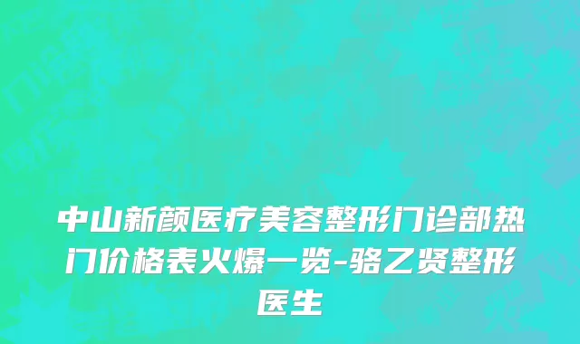 中山新颜医疗美容整形门诊部热门价格表火爆一览-骆乙贤整形医生