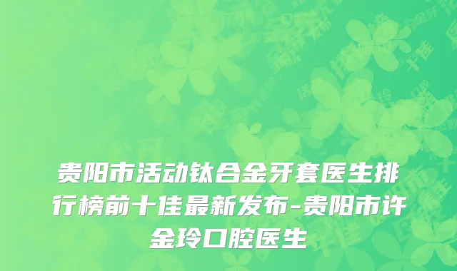 贵阳市活动钛合金牙套医生排行榜前十佳最新发布-贵阳市许金玲口腔医生