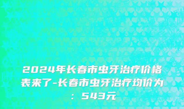 2024年长春市虫牙治疗价格表来了-长春市虫牙治疗均价为：543元
