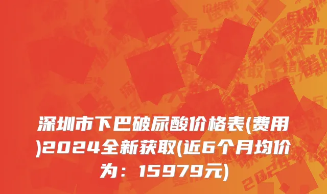 深圳市下巴破尿酸价格表(费用)2024全新获取(近6个月均价为：15979元)