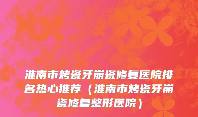 淮南市烤瓷牙崩瓷修复医院排名热心推荐（淮南市烤瓷牙崩瓷修复整形医院）