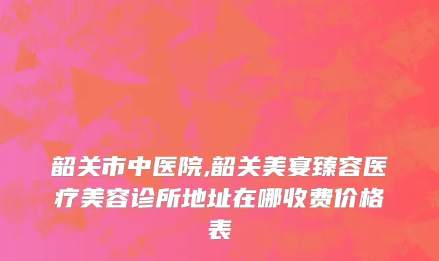 韶关市中医院,韶关美宴臻容医疗美容诊所地址在哪收费价格表
