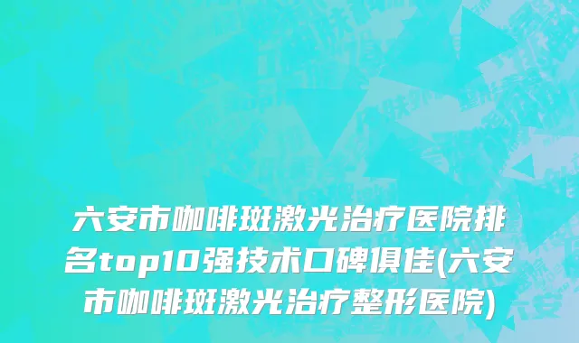 六安市咖啡斑激光治疗医院排名top10强技术口碑俱佳(六安市咖啡斑激光治疗整形医院)